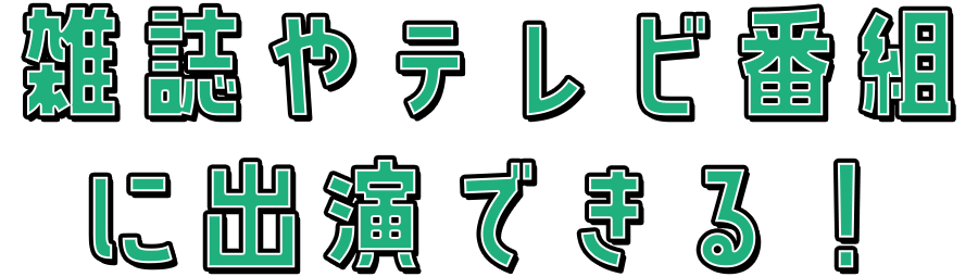 雑誌やテレビ番組 に出演できる！